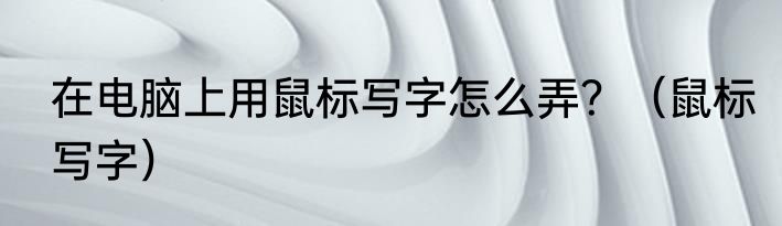 在电脑上用鼠标写字怎么弄？（鼠标写字）