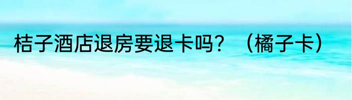 桔子酒店退房要退卡吗？（橘子卡）