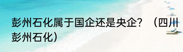 彭州石化属于国企还是央企？（四川彭州石化）