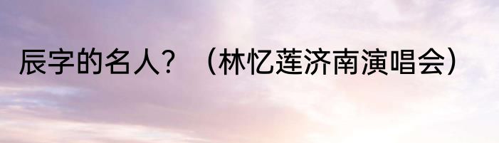 辰字的名人？（林忆莲济南演唱会）