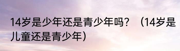14岁是少年还是青少年吗？（14岁是儿童还是青少年）