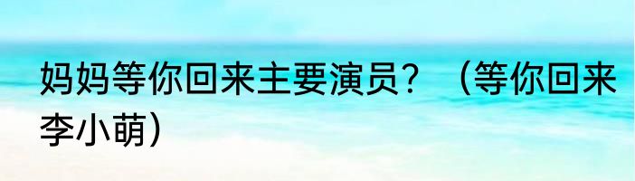 妈妈等你回来主要演员？（等你回来李小萌）