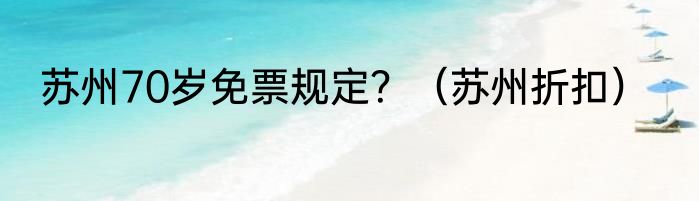 苏州70岁免票规定？（苏州折扣）