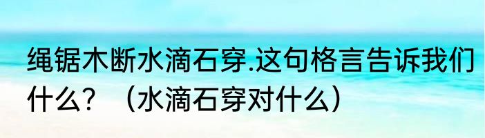 绳锯木断水滴石穿.这句格言告诉我们什么？（水滴石穿对什么）