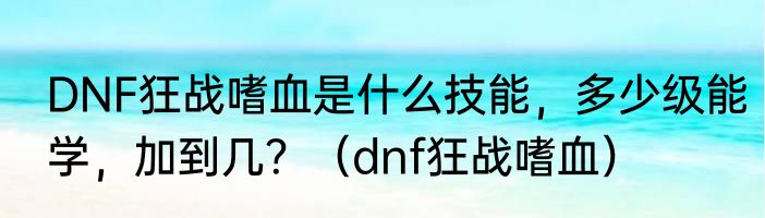 DNF狂战嗜血是什么技能，多少级能学，加到几？（dnf狂战嗜血）