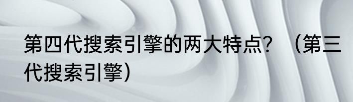 第四代搜索引擎的两大特点？（第三代搜索引擎）