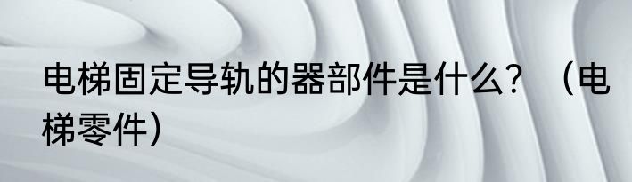 电梯固定导轨的器部件是什么？（电梯零件）