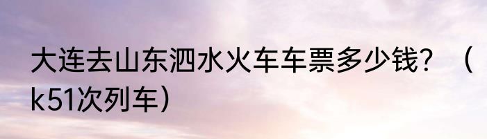 大连去山东泗水火车车票多少钱?(k51次列车)