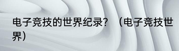 电子竞技的世界纪录？（电子竞技世界）