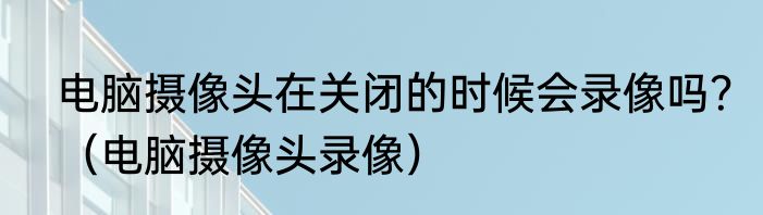 电脑摄像头在关闭的时候会录像吗？（电脑摄像头录像）