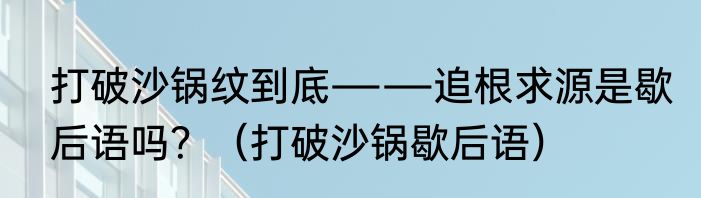 打破沙锅纹到底――追根求源是歇后语吗？（打破沙锅歇后语）