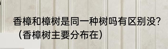 香樟和樟树是同一种树吗有区别没？（香樟树主要分布在）