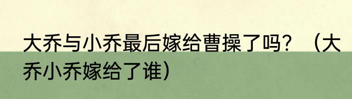 大乔与小乔最后嫁给曹操了吗？（大乔小乔嫁给了谁）