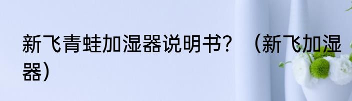 新飞青蛙加湿器说明书？（新飞加湿器）