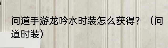 问道手游龙吟水时装怎么获得？（问道时装）