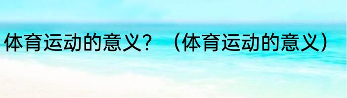 体育运动的意义？（体育运动的意义）