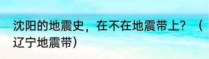 沈阳的地震史，在不在地震带上？（辽宁地震带）