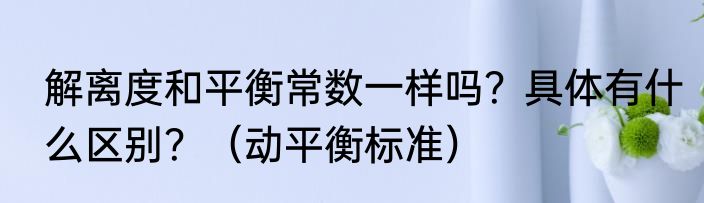 解离度和平衡常数一样吗？具体有什么区别？（动平衡标准）