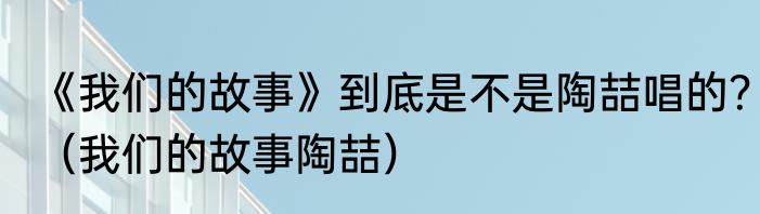 《我们的故事》到底是不是陶喆唱的？（我们的故事陶喆）