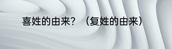 喜姓的由来？（复姓的由来）