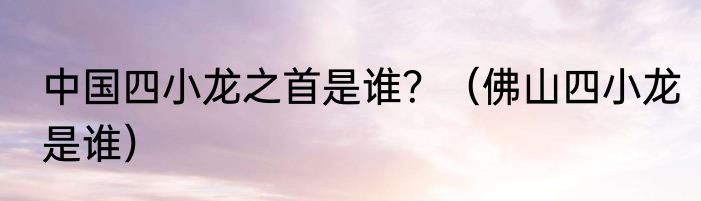 中国四小龙之首是谁？（佛山四小龙是谁）
