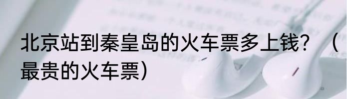 北京站到秦皇岛的火车票多上钱？（最贵的火车票）