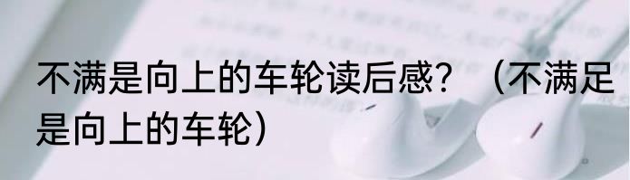 不满是向上的车轮读后感？（不满足是向上的车轮）