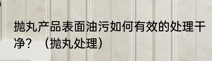抛丸产品表面油污如何有效的处理干净？（抛丸处理）