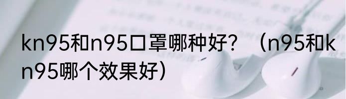 kn95和n95口罩哪种好？（n95和kn95哪个效果好）