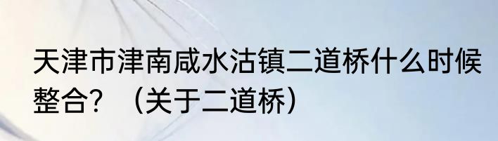 天津市津南咸水沽镇二道桥什么时候整合？（关于二道桥）