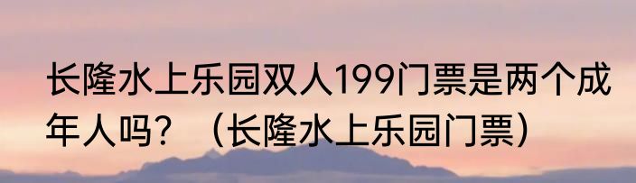 长隆水上乐园双人199门票是两个成年人吗？（长隆水上乐园门票）