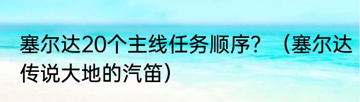 塞尔达20个主线任务顺序？（塞尔达传说大地的汽笛）