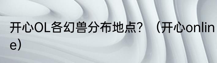 开心OL各幻兽分布地点？（开心online）