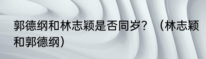 郭德纲和林志颖是否同岁？（林志颖和郭德纲）
