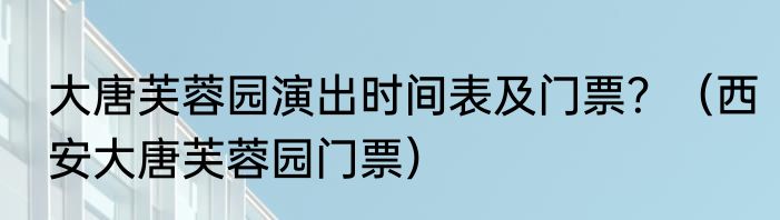大唐芙蓉园演出时间表及门票？（西安大唐芙蓉园门票）
