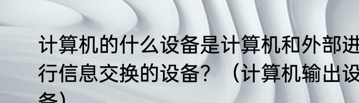 计算机的什么设备是计算机和外部进行信息交换的设备？（计算机输出设备）