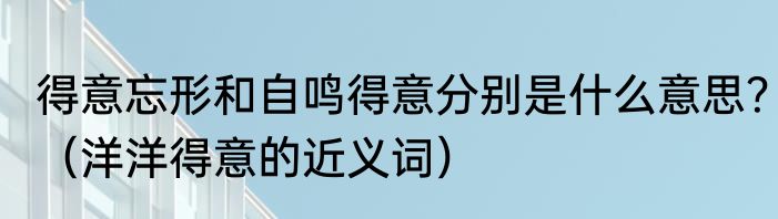 得意忘形和自鸣得意分别是什么意思？（洋洋得意的近义词）