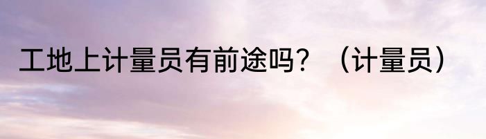 工地上计量员有前途吗？（计量员）