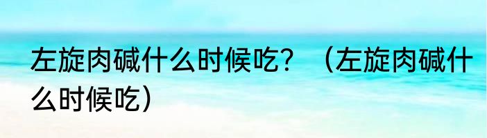 左旋肉碱什么时候吃？（左旋肉碱什么时候吃）