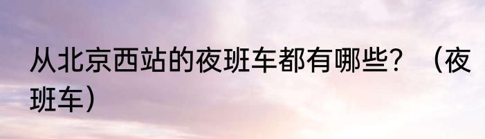 从北京西站的夜班车都有哪些？（夜班车）