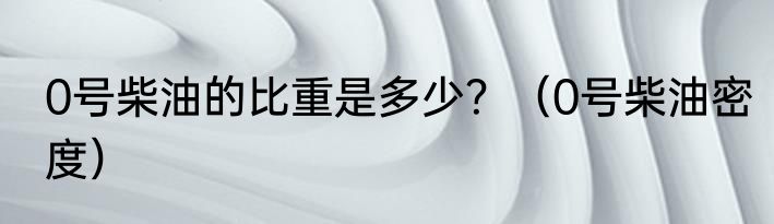 0号柴油的比重是多少？（0号柴油密度）