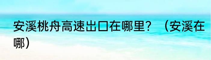 安溪桃舟高速岀囗在哪里？（安溪在哪）