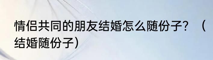 情侣共同的朋友结婚怎么随份子？（结婚随份子）