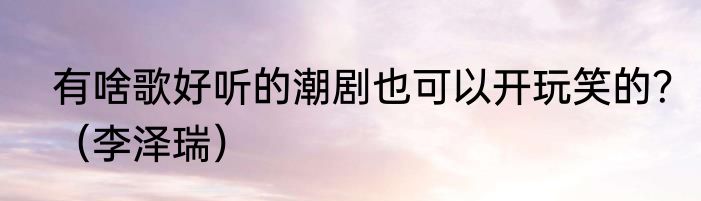 有啥歌好听的潮剧也可以开玩笑的？（李泽瑞）