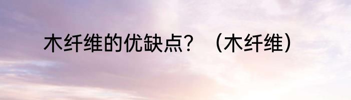 木纤维的优缺点？（木纤维）