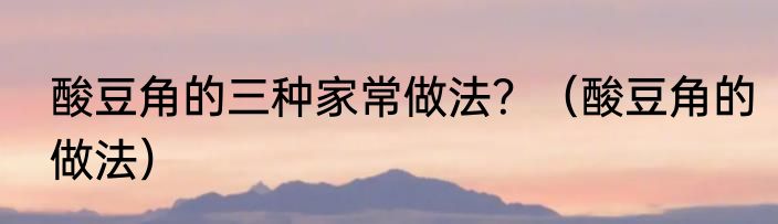 酸豆角的三种家常做法？（酸豆角的做法）