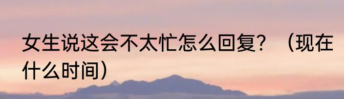 女生说这会不太忙怎么回复？（现在什么时间）
