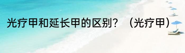 光疗甲和延长甲的区别？（光疗甲）
