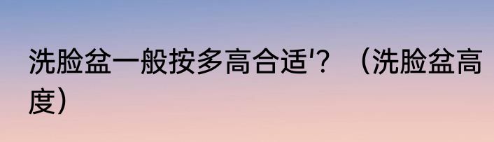 洗脸盆一般按多高合适'？（洗脸盆高度）
