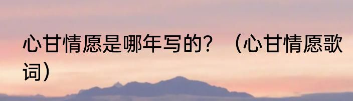 心甘情愿是哪年写的？（心甘情愿歌词）